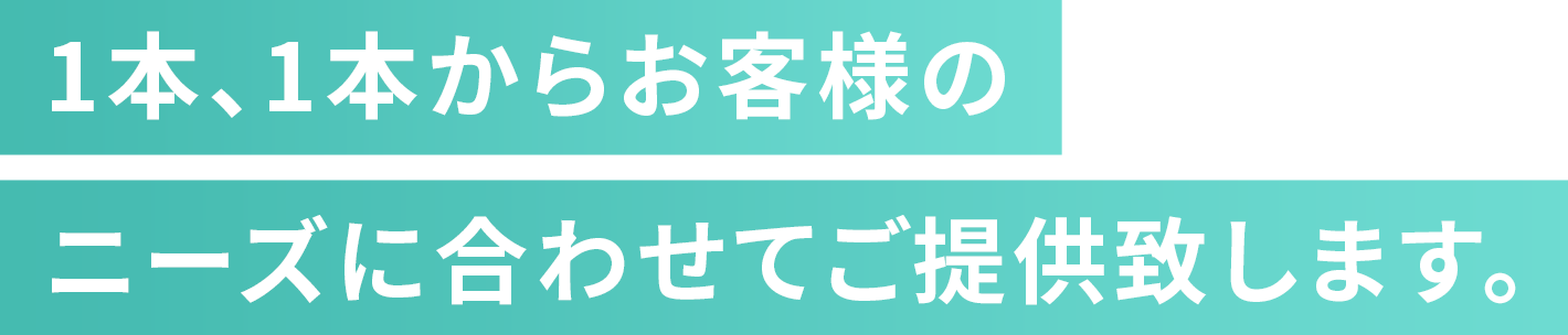 1本、1本からお客様の ニーズに合わせてご提供致します。